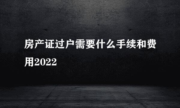 房产证过户需要什么手续和费用2022