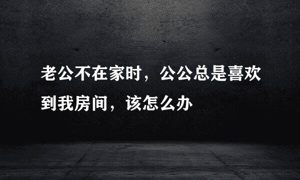 老公不在家时，公公总是喜欢到我房间，该怎么办