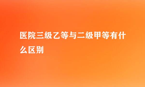 医院三级乙等与二级甲等有什么区别