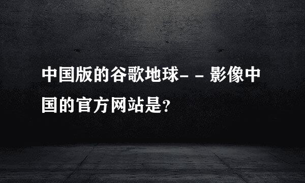 中国版的谷歌地球- - 影像中国的官方网站是？