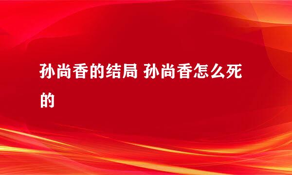 孙尚香的结局 孙尚香怎么死的