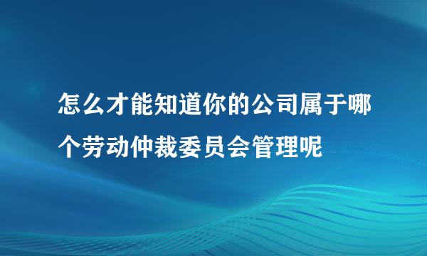 怎么才能知道你的公司属于哪个劳动仲裁委员会管理呢