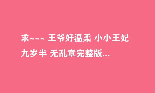 求~~~ 王爷好温柔 小小王妃九岁半 无乱章完整版 拜托了~~灰常感谢。