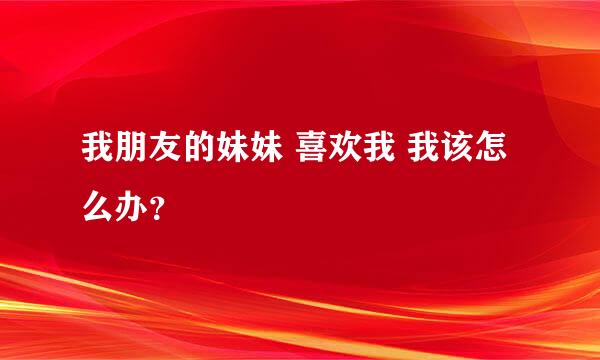 我朋友的妹妹 喜欢我 我该怎么办？