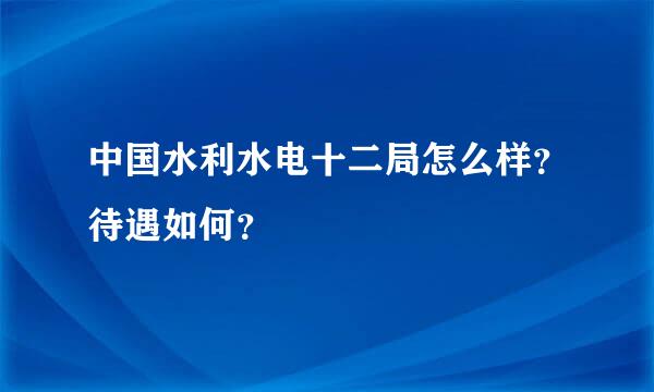 中国水利水电十二局怎么样？待遇如何？