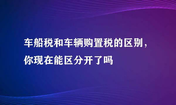 车船税和车辆购置税的区别，你现在能区分开了吗