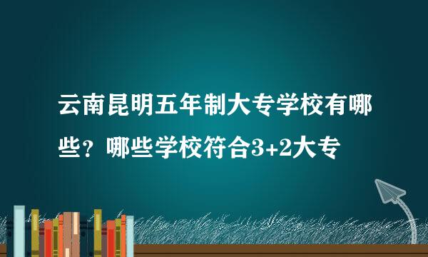 云南昆明五年制大专学校有哪些？哪些学校符合3+2大专