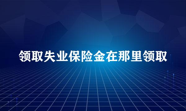 领取失业保险金在那里领取