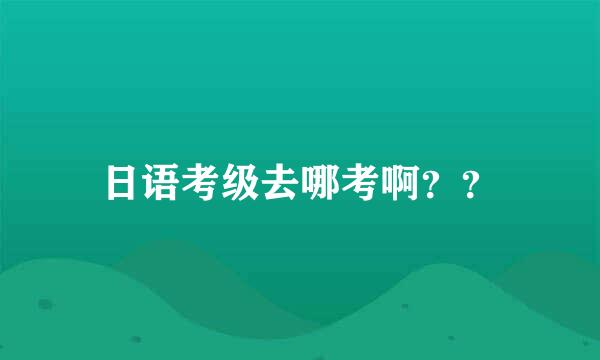 日语考级去哪考啊？？