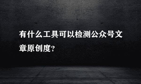 有什么工具可以检测公众号文章原创度？