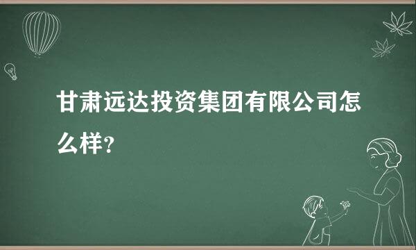 甘肃远达投资集团有限公司怎么样？