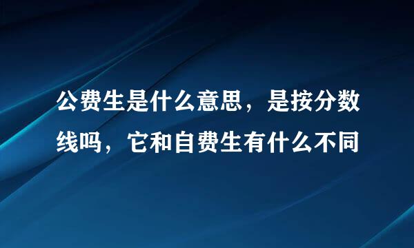 公费生是什么意思，是按分数线吗，它和自费生有什么不同