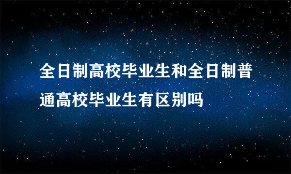 全日制高校毕业生和全日制普通高校毕业生有区别吗