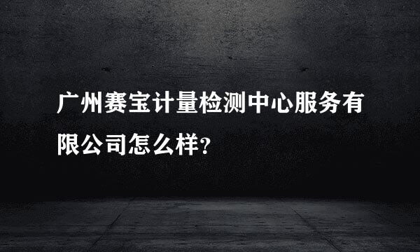 广州赛宝计量检测中心服务有限公司怎么样？