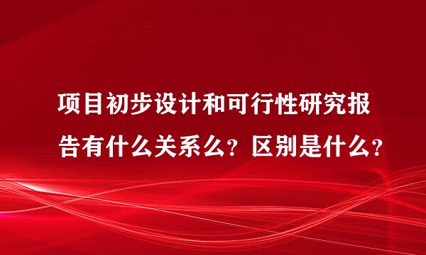 项目初步设计和可行性研究报告有什么关系么？区别是什么？