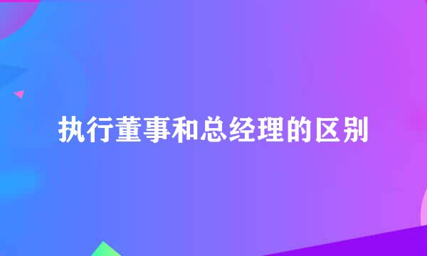 执行董事和总经理的区别