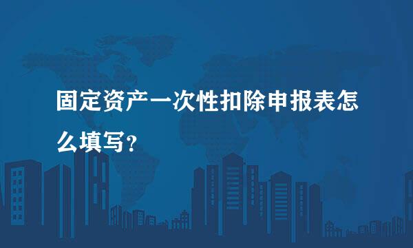 固定资产一次性扣除申报表怎么填写？