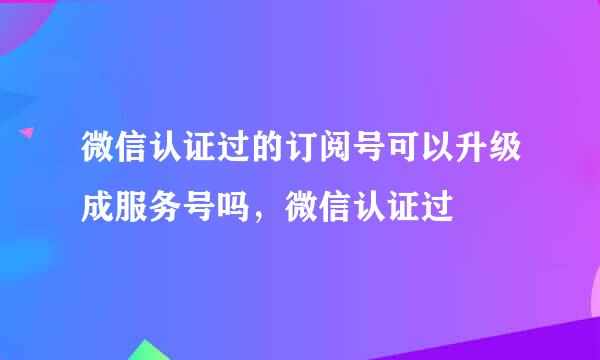 微信认证过的订阅号可以升级成服务号吗，微信认证过