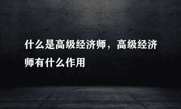 什么是高级经济师，高级经济师有什么作用