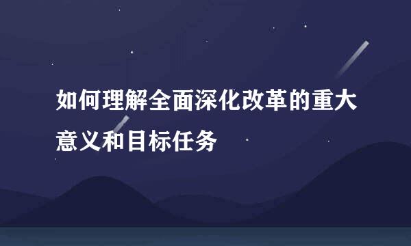 如何理解全面深化改革的重大意义和目标任务