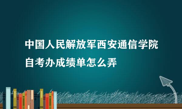 中国人民解放军西安通信学院自考办成绩单怎么弄