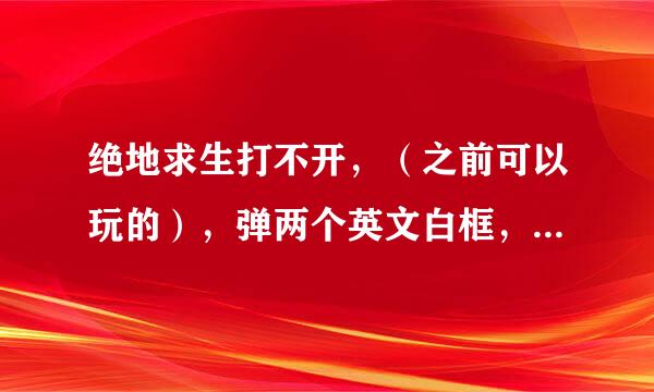 绝地求生打不开，（之前可以玩的），弹两个英文白框，重新下载也不行，求告知