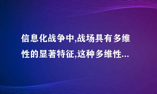 信息化战争中,战场具有多维性的显著特征,这种多维性特征主要体现在哪些方面