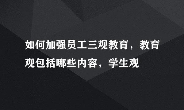 如何加强员工三观教育，教育观包括哪些内容，学生观