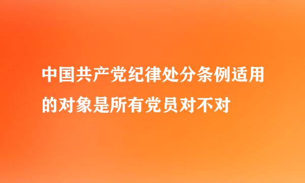 中国共产党纪律处分条例适用的对象是所有党员对不对