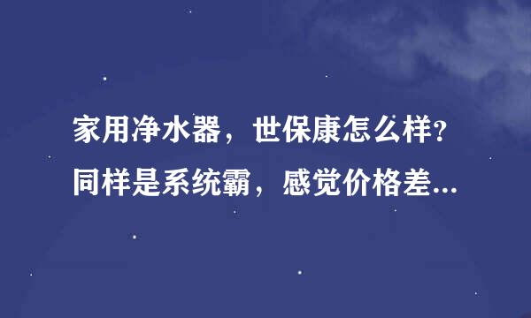 家用净水器，世保康怎么样？同样是系统霸，感觉价格差异好大，还有爱惠浦怎么样？