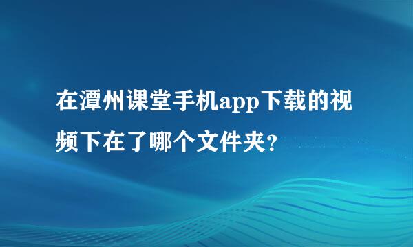 在潭州课堂手机app下载的视频下在了哪个文件夹？