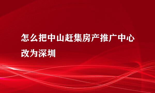 怎么把中山赶集房产推广中心改为深圳