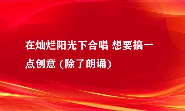 在灿烂阳光下合唱 想要搞一点创意 (除了朗诵)