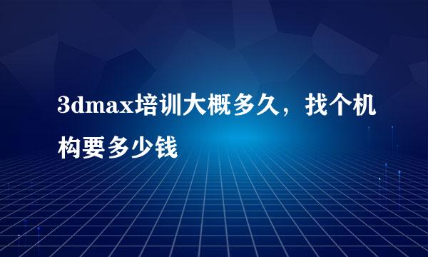 3dmax培训大概多久，找个机构要多少钱