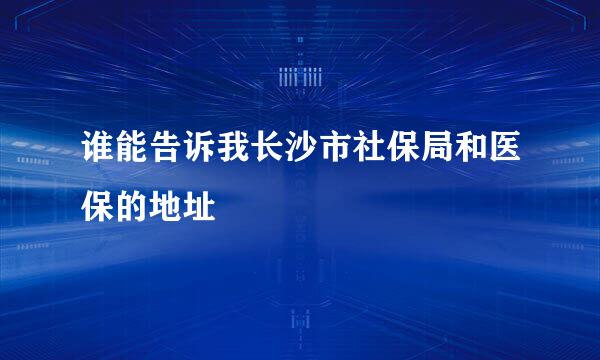 谁能告诉我长沙市社保局和医保的地址