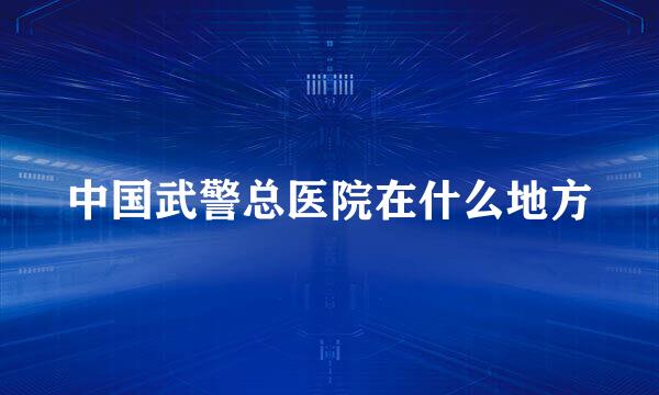 中国武警总医院在什么地方