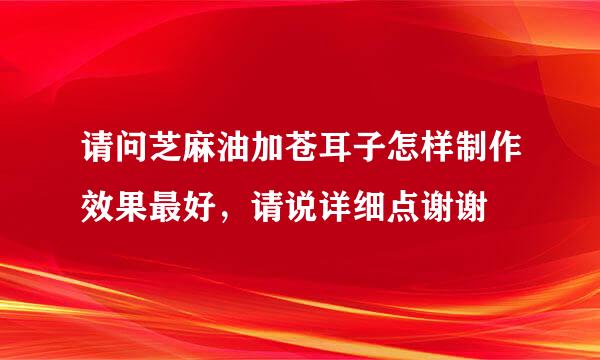 请问芝麻油加苍耳子怎样制作效果最好，请说详细点谢谢