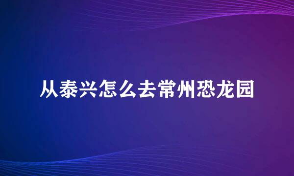 从泰兴怎么去常州恐龙园