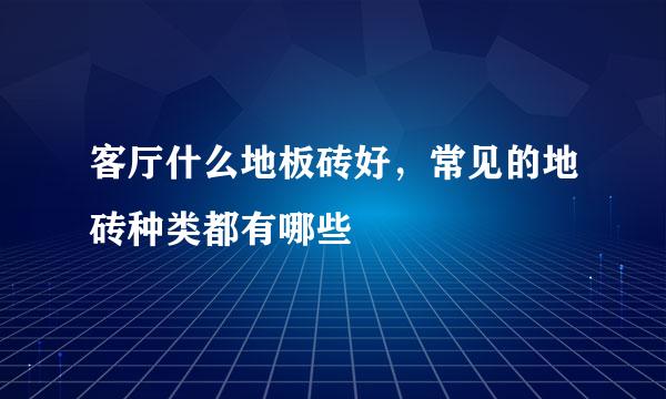 客厅什么地板砖好，常见的地砖种类都有哪些