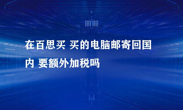 在百思买 买的电脑邮寄回国内 要额外加税吗