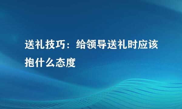 送礼技巧：给领导送礼时应该抱什么态度