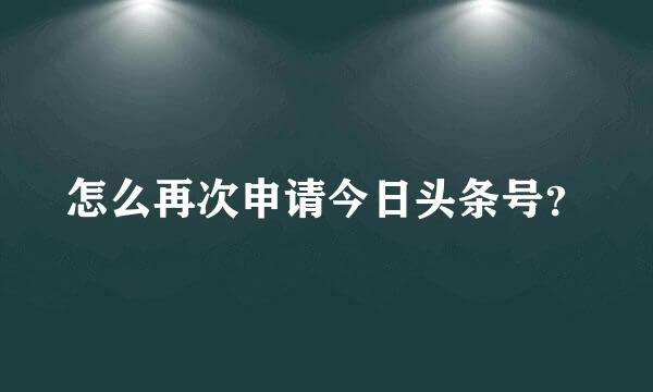 怎么再次申请今日头条号？