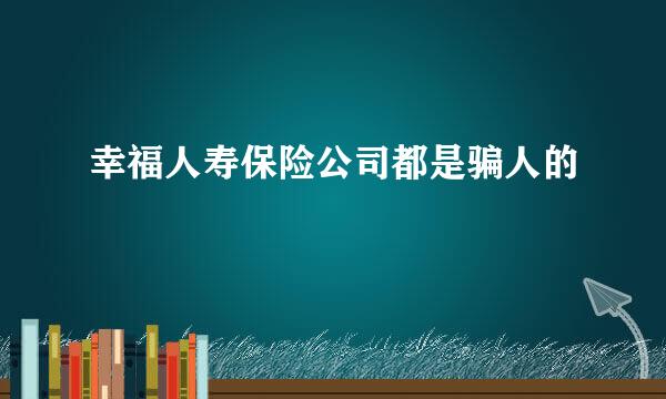 幸福人寿保险公司都是骗人的