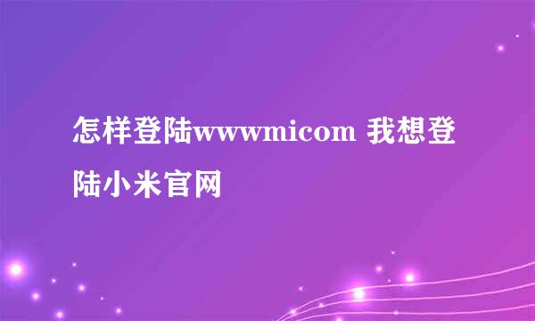 怎样登陆wwwmicom 我想登陆小米官网