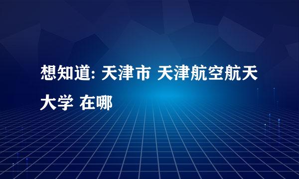 想知道: 天津市 天津航空航天大学 在哪