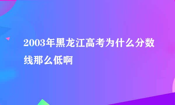 2003年黑龙江高考为什么分数线那么低啊