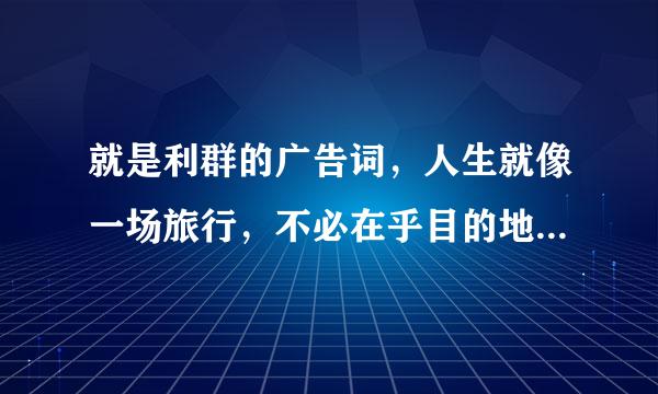 就是利群的广告词，人生就像一场旅行，不必在乎目的地.....我想知道这个是出自哪里的哦，帮忙说下，谢谢！