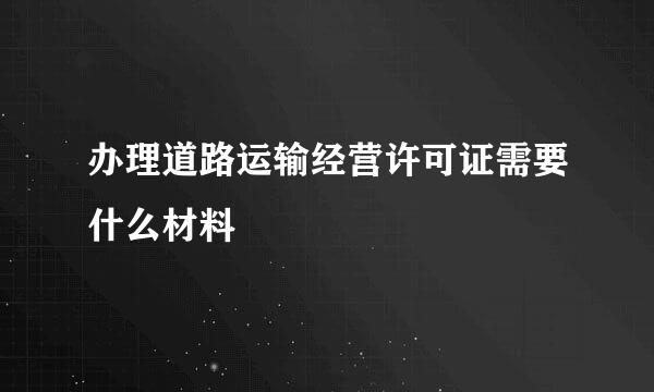 办理道路运输经营许可证需要什么材料