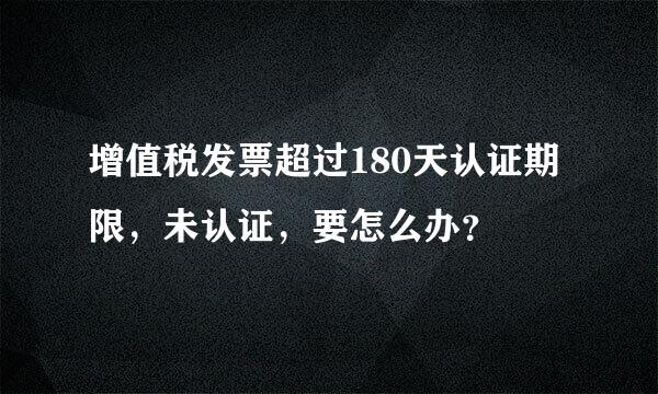 增值税发票超过180天认证期限，未认证，要怎么办？