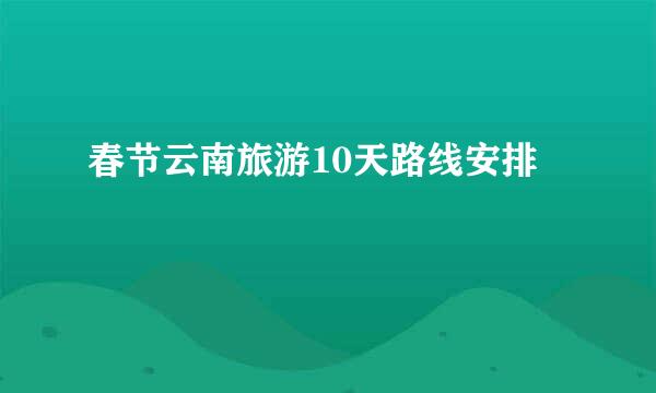 春节云南旅游10天路线安排